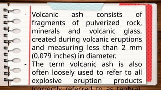 - Volcanic ash consists of
fragments of pulverized rock,
minerals and volcanic glass,
created during volcanic eruptions
and measuring less than 2 mm
(0.079 inches) in diameter.
- The term volcanic ash is also
often loosely used to refer to all
explosive eruption products
 