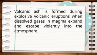 - Volcanic ash is formed during
explosive volcanic eruptions when
dissolved gases in magma expand
and escape violently into the
atmosphere.
 