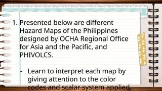 1. Presented below are different
Hazard Maps of the Philippines
designed by OCHA Regional Office
for Asia and the Pacific, and
PHIVOLCS.
- Learn to interpret each map by
giving attention to the color
codes and scalar system applied.
 