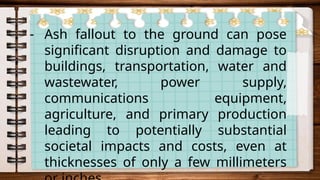- Ash fallout to the ground can pose
significant disruption and damage to
buildings, transportation, water and
wastewater, power supply,
communications equipment,
agriculture, and primary production
leading to potentially substantial
societal impacts and costs, even at
thicknesses of only a few millimeters
 