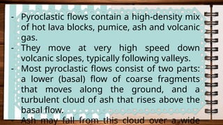 - Pyroclastic flows contain a high-density mix
of hot lava blocks, pumice, ash and volcanic
gas.
- They move at very high speed down
volcanic slopes, typically following valleys.
- Most pyroclastic flows consist of two parts:
a lower (basal) flow of coarse fragments
that moves along the ground, and a
turbulent cloud of ash that rises above the
basal flow.
- Ash may fall from this cloud over a wide
 