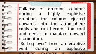 - Collapse of eruption column:
during a highly explosive
eruption, the column ejected
upwards into the atmosphere
cools and can become too cool
and dense to maintain upward
momentum.
- “Boiling over” from an eruptive
vent: during an explosive
 