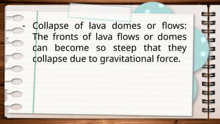 - Collapse of lava domes or flows:
The fronts of lava flows or domes
can become so steep that they
collapse due to gravitational force.
 