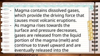 - Magma contains dissolved gases,
which provide the driving force that
causes most volcanic eruptions.
- As magma rises towards the
surface and pressure decreases,
gases are released from the liquid
portion of the magma (melt) and
continue to travel upward and are
eventually released into the
 