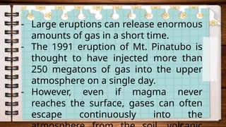 - Large eruptions can release enormous
amounts of gas in a short time.
- The 1991 eruption of Mt. Pinatubo is
thought to have injected more than
250 megatons of gas into the upper
atmosphere on a single day.
- However, even if magma never
reaches the surface, gases can often
escape continuously into the
 