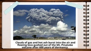 Clouds of gas and hot ash burst into the air and
flowing lava gushed out of the Mt. Pinatubo
volcano after 600 years of dormancy.
 