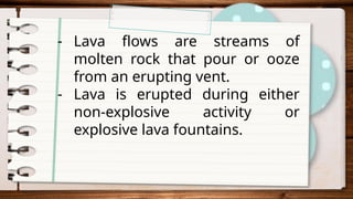 - Lava flows are streams of
molten rock that pour or ooze
from an erupting vent.
- Lava is erupted during either
non-explosive activity or
explosive lava fountains.
 