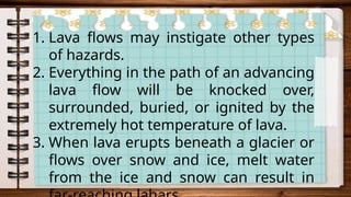 1. Lava flows may instigate other types
of hazards.
2. Everything in the path of an advancing
lava flow will be knocked over,
surrounded, buried, or ignited by the
extremely hot temperature of lava.
3. When lava erupts beneath a glacier or
flows over snow and ice, melt water
from the ice and snow can result in
 