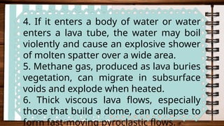 4. If it enters a body of water or water
enters a lava tube, the water may boil
violently and cause an explosive shower
of molten spatter over a wide area.
5. Methane gas, produced as lava buries
vegetation, can migrate in subsurface
voids and explode when heated.
6. Thick viscous lava flows, especially
those that build a dome, can collapse to
form fast-moving pyroclastic flows.
 