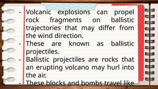- Volcanic explosions can propel
rock fragments on ballistic
trajectories that may differ from
the wind direction.
- These are known as ballistic
projectiles.
- Ballistic projectiles are rocks that
an erupting volcano may hurl into
the air.
- These blocks and bombs travel like
 