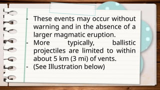 - These events may occur without
warning and in the absence of a
larger magmatic eruption.
- More typically, ballistic
projectiles are limited to within
about 5 km (3 mi) of vents.
- (See Illustration below)
 