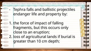 - Tephra falls and ballistic projectiles
endanger life and property by:
1. the force of impact of falling
fragments, but this occurs only
close to an eruption;
2. loss of agricultural lands if burial is
greater than 10 cm depth;
 