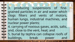 3. producing suspensions of fine-
grained particles in air and water which
clogs filters and vents of motors,
human lungs, industrial machines, and
nuclear power plants;
4. carrying of noxious gases, acids, salts,
and, close to the vent, heat; and
5. burial by tephra can collapse roofs of
buildings, break power and
 
