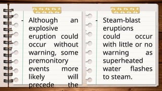- Although an
explosive
eruption could
occur without
warning, some
premonitory
events more
likely will
precede the
- Steam-blast
eruptions
could occur
with little or no
warning as
superheated
water flashes
to steam.
 