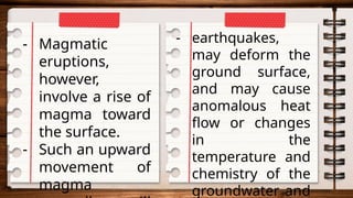 - Magmatic
eruptions,
however,
involve a rise of
magma toward
the surface.
- Such an upward
movement of
magma
- earthquakes,
may deform the
ground surface,
and may cause
anomalous heat
flow or changes
in the
temperature and
chemistry of the
groundwater and
 