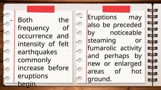 - Both the
frequency of
occurrence and
intensity of felt
earthquakes
commonly
increase before
eruptions
begin.
- Eruptions may
also be preceded
by noticeable
steaming or
fumarolic activity
and perhaps by
new or enlarged
areas of hot
ground.
 