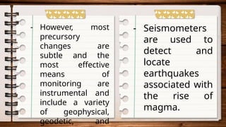 - However, most
precursory
changes are
subtle and the
most effective
means of
monitoring are
instrumental and
include a variety
of geophysical,
geodetic, and
- Seismometers
are used to
detect and
locate
earthquakes
associated with
the rise of
magma.
 