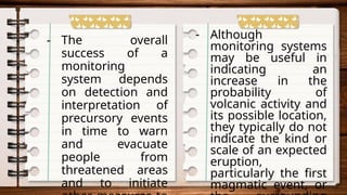 - The overall
success of a
monitoring
system depends
on detection and
interpretation of
precursory events
in time to warn
and evacuate
people from
threatened areas
and to initiate
- Although
monitoring systems
may be useful in
indicating an
increase in the
probability of
volcanic activity and
its possible location,
they typically do not
indicate the kind or
scale of an expected
eruption,
particularly the first
magmatic event, or
 
