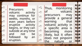 - Precursors to
volcanic activity
may continue for
weeks, months, or
even years before
eruptive activity
begins, or they can
subside at any time
and not be
followed by an
eruption.
- Thus, monitoring
of volcanic
precursors may
provide a general
warning that
volcanic activity in
a specific area is
becoming more
likely, but it often
does not pinpoint
the nature or
timing of an
 