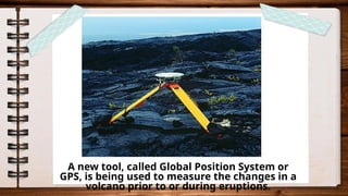 A new tool, called Global Position System or
GPS, is being used to measure the changes in a
volcano prior to or during eruptions.
 