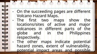 - On the succeeding pages are different
Volcano Hazard Maps.
- The first two maps show the
locations/sites of active and major
volcanoes in different parts of the
globe and in the Philippines
respectively.
- The other maps indicate potential
hazard zones, extent of vulnerability,
potential impact areas and possible
 