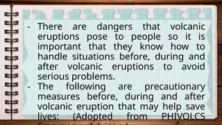 - There are dangers that volcanic
eruptions pose to people so it is
important that they know how to
handle situations before, during and
after volcanic eruptions to avoid
serious problems.
- The following are precautionary
measures before, during and after
volcanic eruption that may help save
lives: (Adopted from PHIVOLCS
 