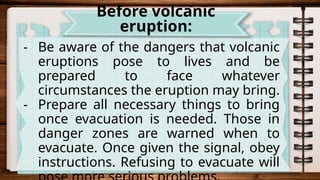 - Be aware of the dangers that volcanic
eruptions pose to lives and be
prepared to face whatever
circumstances the eruption may bring.
- Prepare all necessary things to bring
once evacuation is needed. Those in
danger zones are warned when to
evacuate. Once given the signal, obey
instructions. Refusing to evacuate will
Before volcanic
eruption:
 