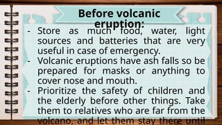 - Store as much food, water, light
sources and batteries that are very
useful in case of emergency.
- Volcanic eruptions have ash falls so be
prepared for masks or anything to
cover nose and mouth.
- Prioritize the safety of children and
the elderly before other things. Take
them to relatives who are far from the
volcano, and let them stay there until
Before volcanic
eruption:
 