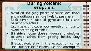 - Avoid all low-lying places because lava flows
and mudflows are more likely to pass here.
- Seek cover in case of pyroclastic falls and
ballistic projectiles.
- Use masks and cover your mouth and nose to
avoid breathing in ashes.
- If inside a house, close all doors and windows
to avoid ashes from getting inside. Stay
indoors.
- If evacuated, stay in the evacuation center
until further instructions. Do not attempt to
During volcanic
eruption:
 