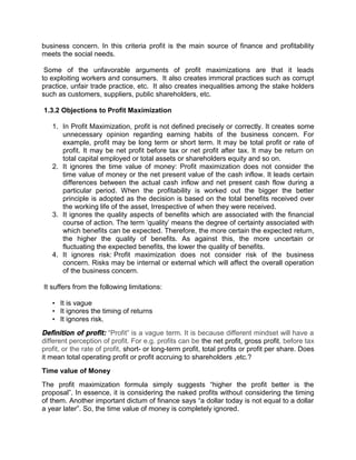 business concern. In this criteria profit is the main source of finance and profitability
meets the social needs.
Some of the unfavorable arguments of profit maximizations are that it leads
to exploiting workers and consumers. It also creates immoral practices such as corrupt
practice, unfair trade practice, etc. It also creates inequalities among the stake holders
such as customers, suppliers, public shareholders, etc.
1.3.2 Objections to Profit Maximization
1. In Profit Maximization, profit is not defined precisely or correctly. It creates some
unnecessary opinion regarding earning habits of the business concern. For
example, profit may be long term or short term. It may be total profit or rate of
profit. It may be net profit before tax or net profit after tax. It may be return on
total capital employed or total assets or shareholders equity and so on.
2. It ignores the time value of money: Profit maximization does not consider the
time value of money or the net present value of the cash inflow. It leads certain
differences between the actual cash inflow and net present cash flow during a
particular period. When the profitability is worked out the bigger the better
principle is adopted as the decision is based on the total benefits received over
the working life of the asset, Irrespective of when they were received.
3. It ignores the quality aspects of benefits which are associated with the financial
course of action. The term 'quality' means the degree of certainty associated with
which benefits can be expected. Therefore, the more certain the expected return,
the higher the quality of benefits. As against this, the more uncertain or
fluctuating the expected benefits, the lower the quality of benefits.
4. It ignores risk: Profit maximization does not consider risk of the business
concern. Risks may be internal or external which will affect the overall operation
of the business concern.
It suffers from the following limitations:
• It is vague
• It ignores the timing of returns
• It ignores risk.
Definition of profit: “Profit” is a vague term. It is because different mindset will have a
different perception of profit. For e.g. profits can be the net profit, gross profit, before tax
profit, or the rate of profit, short- or long-term profit, total profits or profit per share. Does
it mean total operating profit or profit accruing to shareholders ,etc.?
Time value of Money
The profit maximization formula simply suggests “higher the profit better is the
proposal”. In essence, it is considering the naked profits without considering the timing
of them. Another important dictum of finance says “a dollar today is not equal to a dollar
a year later”. So, the time value of money is completely ignored.
 