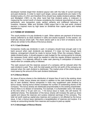 developed markets target their dividend payout ratio with the help of current earnings
and past dividends. In order to reach such target, various adjustments are made in the
dividend policy of a firm and therefore firms should have stable dividend policies. Miller
and Modigliani (1961) on the other hand feel that dividend policy is irrelevant in
measuring the current worth of shares considering the irrational assumptions of market
perfections, zero transaction costs, perfect certainty and indifferent behaviour of
investors. However, Miller and Scholes (1982) argue that in the real world, dividend
decision is inspired more by high taxes on dividends than capital gains and market
imperfections.
4.11 FORMS OF DIVIDENDS
The usual practice is to pay dividends in cash. Other options are payment of tin-bonus
shares (referred to as stock dividend in USA) and shares buyback. In this section, we
shall also discuss share split. The share (stock) split is not a form of dividend; but its
effects are similar to the effects of the bonus shares.
4.11.1 Cash Dividend
Companies mostly pay dividends in cash. A company should have enough cash in its
bank account when cash dividends are declared. If it does not have enough bank
balance, arrangement should be made to borrow funds. When the company follows I
stable dividend policy, it should prepare a cash budget for the coming period to indicate
the necessary funds, which would be needed to meet the regular dividend payment of
the company. It is relatively difficult to make cash planning in anticipation of dividend
needs when an unstable policy is followed.
The cash account and the reserves account of a company will be reduced when the
cash dividend is paid. Thus, both the total assets and the net worth of the company are
reduced when the cash dividend is distributed. The market price of the share drops in
most cases by the amount of the cash dividend distributed.
4.11.2 Bonus Shares
An issue of bonus shares is the distribution of shares free of cost to the existing share
holders. In India, bonus shares are issued in addition to the cash dividend and not in
lieu of cash dividend. Hence companies in India may supplement cash dividend by
bonus issues. Issuing bonus shares increases the number of outstanding shares of the
Company. The bonus shares are distributed proportionately to the existing shareholder.
Hence there is no dilution of ownership. For example, if a shareholder owns 100 shares
at the time when a 10 per cent (i.e., 1:10) bonus issue is made, she will receive 10
additional shares. The declaration of the bonus shares will increase the paid-up share
capital and reduce the reserves and surplus (retained earnings) of the company. The
total net worth (paid-up capital plus reserves and surplus) is not affected by the bonus
issue. In fact, a bonus issue represents a recapitalisation of reserves and surplus. It is
merely an accounting transfer from reserves and surplus to paid-up capital.
4.11.3 Advantages of Bonus Shares
 