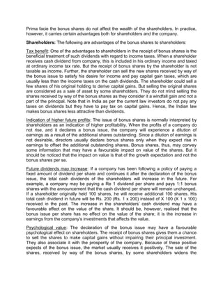 Prima facie the bonus shares do not affect the wealth of the shareholders. In practice,
however, it carries certain advantages both for shareholders and the company.
Shareholders: The following are advantages of the bonus shares to shareholders:
Tax benefit: One of the advantages to shareholders in the receipt of bonus shares is the
beneficial treatment of such dividends with regard to income taxes. When a shareholder
receives cash dividend from company, this is included in his ordinary income and taxed
at ordinary income tax rate. But the receipt of bonus shares by the shareholder is not
taxable as income. Further, the shareholder can sell the new shares received by way of
the bonus issue to satisfy his desire for income and pay capital gain taxes, which are
usually less than the income taxes on the cash dividends. The shareholder could sell a
few shares of his original holding to derive capital gains. But selling the original shares
are considered as a sale of asset by some shareholders. They do not mind selling the
shares received by way of the bonus shares as they consider it a windfall gain and not a
part of the principal. Note that in India as per the current law investors do not pay any
taxes on dividends but they have to pay tax on capital gains. Hence, the Indian law
makes bonus shares less attractive than dividends.
Indication of higher future profits: The issue of bonus shares is normally interpreted by
shareholders as an indication of higher profitability. When the profits of a company do
not rise, and it declares a bonus issue, the company will experience a dilution of
earnings as a result of the additional shares outstanding. Since a dilution of earnings is
not desirable, directors usually declare bonus shares only when they expect rise in
earnings to offset the additional outstanding shares. Bonus shares, thus, may convey
some information that may have a favourable impact on value of the shares. But it
should be noticed that the impact on value is that of the growth expectation and not the
bonus shares per se.
Future dividends may increase: If a company has been following a policy of paying a
fixed amount of dividend per share and continues it after the declaration of the bonus
issue, the total cash dividends of the shareholders will increase in the future. For
example, a company may be paying a Re 1 dividend per share and pays 1:1 bonus
shares with the announcement that the cash dividend per share will remain unchanged.
If a shareholder originally held 100 shares, he will receive additional 100 shares. His
total cash dividend in future will be Rs. 200 (Rs. 1 x 200) instead of X 100 (X 1 x 100)
received in the past. The increase in the shareholders' cash dividend may have a
favourable effect on the value of the share. It should be, however, realised that the
bonus issue per share has no effect on the value of the share; it is the increase in
earnings from the company's investments that affects the value.
Psychological value: The declaration of the bonus issue may have a favourable
psychological effect on shareholders. The receipt of bonus shares gives them a chance
to sell the shares to make capital gains without impairing their principal investment.
They also associate it with the prosperity of the company. Because of these positive
expects of the bonus issue, the market usually receives it positively. The sale of the
shares, received by way of the bonus shares, by some shareholders widens the
 