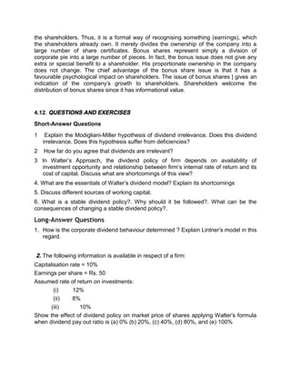 the shareholders. Thus, it is a formal way of recognising something (earnings), which
the shareholders already own. It merely divides the ownership of the company into a
large number of share certificates. Bonus shares represent simply a division of
corporate pie into a large number of pieces. In fact, the bonus issue does not give any
extra or special benefit to a shareholder. His proportionate ownership in the company
does not change. The chief advantage of the bonus share issue is that it has a
favourable psychological impact on shareholders. The issue of bonus shares | gives an
indication of the company's growth to shareholders. Shareholders welcome the
distribution of bonus shares since it has informational value.
4.12. QUESTIONS AND EXERCISES
Short-Answer Questions
1 Explain the Modigliani-Miller hypothesis of dividend irrelevance. Does this dividend
irrelevance. Does this hypothesis suffer from deficiencies?
2 How far do you agree that dividends are irrelevant?
3 In Walter’s Approach, the dividend policy of firm depends on availability of
investment opportunity and relationship between firm’s internal rate of return and its
cost of capital. Discuss what are shortcomings of this view?
4. What are the essentials of Walter's dividend model? Explain its shortcomings
5. Discuss different sources of working capital.
6. What is a stable dividend policy?. Why should it be followed?. What can be the
consequences of changing a stable dividend policy?.
Long-Answer Questions
1. How is the corporate dividend behaviour determined ? Explain Lintner's model in this
regard.
2. The following information is available in respect of a firm:
Capitalisation rate = 10%
Earnings per share = Rs. 50
Assumed rate of return on investments:
(i) 12%
(ii) 8%
(iii) 10%
Show the effect of dividend policy on market price of shares applying Walter's formula
when dividend pay out ratio is (a) 0% (b) 20%, (c) 40%, (d) 80%, and (e) 100%
 