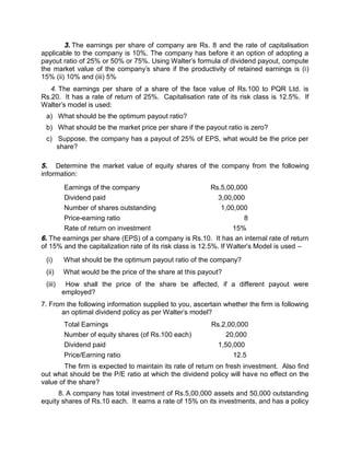 3. The earnings per share of company are Rs. 8 and the rate of capitalisation
applicable to the company is 10%. The company has before it an option of adopting a
payout ratio of 25% or 50% or 75%. Using Walter's formula of dividend payout, compute
the market value of the company's share if the productivity of retained earnings is (i)
15% (ii) 10% and (iii) 5%
4. The earnings per share of a share of the face value of Rs.100 to PQR Ltd. is
Rs.20. It has a rate of return of 25%. Capitalisation rate of its risk class is 12.5%. If
Walter's model is used:
a) What should be the optimum payout ratio?
b) What should be the market price per share if the payout ratio is zero?
c) Suppose, the company has a payout of 25% of EPS, what would be the price per
share?
5. Determine the market value of equity shares of the company from the following
information:
Earnings of the company Rs.5,00,000
Dividend paid 3,00,000
Number of shares outstanding 1,00,000
Price-earning ratio 8
Rate of return on investment 15%
6. The earnings per share (EPS) of a company is Rs.10. It has an internal rate of return
of 15% and the capitalization rate of its risk class is 12.5%. If Walter's Model is used –
(i) What should be the optimum payout ratio of the company?
(ii) What would be the price of the share at this payout?
(iii) How shall the price of the share be affected, if a different payout were
employed?
7. From the following information supplied to you, ascertain whether the firm is following
an optimal dividend policy as per Walter's model?
Total Earnings Rs.2,00,000
Number of equity shares (of Rs.100 each) 20,000
Dividend paid 1,50,000
Price/Earning ratio 12.5
The firm is expected to maintain its rate of return on fresh investment. Also find
out what should be the P/E ratio at which the dividend policy will have no effect on the
value of the share?
8. A company has total investment of Rs.5,00,000 assets and 50,000 outstanding
equity shares of Rs.10 each. It earns a rate of 15% on its investments, and has a policy
 