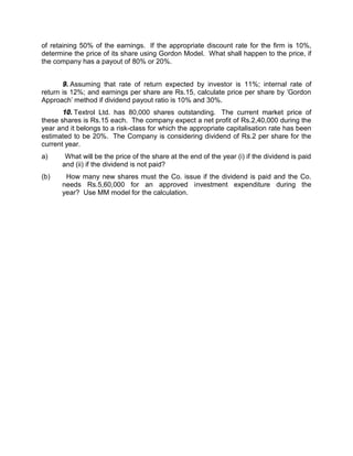 of retaining 50% of the earnings. If the appropriate discount rate for the firm is 10%,
determine the price of its share using Gordon Model. What shall happen to the price, if
the company has a payout of 80% or 20%.
9. Assuming that rate of return expected by investor is 11%; internal rate of
return is 12%; and earnings per share are Rs.15, calculate price per share by 'Gordon
Approach' method if dividend payout ratio is 10% and 30%.
10. Textrol Ltd. has 80,000 shares outstanding. The current market price of
these shares is Rs.15 each. The company expect a net profit of Rs.2,40,000 during the
year and it belongs to a risk-class for which the appropriate capitalisation rate has been
estimated to be 20%. The Company is considering dividend of Rs.2 per share for the
current year.
a) What will be the price of the share at the end of the year (i) if the dividend is paid
and (ii) if the dividend is not paid?
(b) How many new shares must the Co. issue if the dividend is paid and the Co.
needs Rs.5,60,000 for an approved investment expenditure during the
year? Use MM model for the calculation.
 