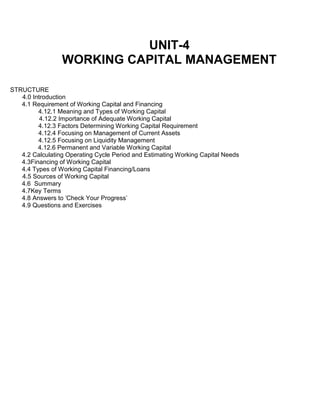 UNIT-4
WORKING CAPITAL MANAGEMENT
STRUCTURE
4.0 Introduction
4.1 Requirement of Working Capital and Financing
4.12.1 Meaning and Types of Working Capital
4.12.2 Importance of Adequate Working Capital
4.12.3 Factors Determining Working Capital Requirement
4.12.4 Focusing on Management of Current Assets
4.12.5 Focusing on Liquidity Management
4.12.6 Permanent and Variable Working Capital
4.2 Calculating Operating Cycle Period and Estimating Working Capital Needs
4.3Financing of Working Capital
4.4 Types of Working Capital Financing/Loans
4.5 Sources of Working Capital
4.6 Summary
4.7Key Terms
4.8 Answers to 'Check Your Progress'
4.9 Questions and Exercises
 