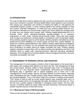 UNIT-4
4.0 INTRODUCTION:
You may not talk about working capital every day, but this accounting term may hold the
key to your company’s success. Working capital affects many aspects of your business,
from paying your employees and vendors to keeping the lights on and planning for
sustainable long-term growth. In short, working capital is the money available to meet
your current, short-term obligations. To make sure your working capital works for you,
you’ll need to calculate your current levels, project your future needs and consider ways
to make sure you always have enough cash. Working capital (abbreviated WC) is a
financial metric which represents operating liquidity available to a business,
organization, or other entity, including governmental entities. Along with fixed assets
such as plant and equipment, working capital is considered a part of operating capital.
Gross working capital is equal to current assets. Working capital is calculated as current
assets minus current liabilities.[1] If current assets are less than current liabilities, an
entity has a working capital deficiency, also called a working capital deficit and Negative
Working capital. A company can be endowed with assets and profitability but may fall
short of liquidity if its assets cannot be readily converted into cash. Positive working
capital is required to ensure that a firm is able to continue its operations and that it has
sufficient funds to satisfy both maturing short-term debt and upcoming operational
expenses. The management of working capital involves managing inventories, accounts
receivable and payable, and cash.
4.1 REQUIREMENT OF WORKING CAPITAL AND FINANCING
The management of current assets is similar to that of fixed assets in the sense that in
both cases a firm analyses their effects on its return and risk. The management of fixed
and current assets, however, differs in three important ways: First, in managing fixed
assets, time is a very important factor; consequently, discounting and compounding
techniques play a significant role in capital budgeting and a minor one in the
management of current assets. Second, the large holding of current assets, especially
cash, Strengthens the firm's liquidity position (and reduces riskiness), but also reduces
the overall profitability. Thus, a risk-return trade off is involved in holding current assets.
Third, levels of fixed as well as current assets depend upon expected sales, but it is
only current assets which can be adjusted with sales, fluctuations in the short run. Thus,
the firm has a greater degree of flexibility in managing current assets. The two main
sources of working capital are trade credit and bank borrowing. Commercial paper is
another important source of short-term funds.
4.1.1. Meaning and Types of Working Capital
There are two concepts of working capital—gross and net.
 
