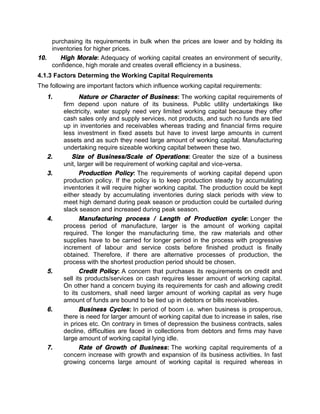 purchasing its requirements in bulk when the prices are lower and by holding its
inventories for higher prices.
10. High Morale: Adequacy of working capital creates an environment of security,
confidence, high morale and creates overall efficiency in a business.
4.1.3 Factors Determing the Working Capital Requirements
The following are important factors which influence working capital requirements:
1. Nature or Character of Business: The working capital requirements of
firm depend upon nature of its business. Public utility undertakings like
electricity, water supply need very limited working capital because they offer
cash sales only and supply services, not products, and such no funds are tied
up in inventories and receivables whereas trading and financial firms require
less investment in fixed assets but have to invest large amounts in current
assets and as such they need large amount of working capital. Manufacturing
undertaking require sizeable working capital between these two.
2. Size of Business/Scale of Operations: Greater the size of a business
unit, larger will be requirement of working capital and vice-versa.
3. Production Policy: The requirements of working capital depend upon
production policy. If the policy is to keep production steady by accumulating
inventories it will require higher working capital. The production could be kept
either steady by accumulating inventories during slack periods with view to
meet high demand during peak season or production could be curtailed during
slack season and increased during peak season.
4. Manufacturing process / Length of Production cycle: Longer the
process period of manufacture, larger is the amount of working capital
required. The longer the manufacturing time, the raw materials and other
supplies have to be carried for longer period in the process with progressive
increment of labour and service costs before finished product is finally
obtained. Therefore, if there are alternative processes of production, the
process with the shortest production period should be chosen.
5. Credit Policy: A concern that purchases its requirements on credit and
sell its products/services on cash requires lesser amount of working capital.
On other hand a concern buying its requirements for cash and allowing credit
to its customers, shall need larger amount of working capital as very huge
amount of funds are bound to be tied up in debtors or bills receivables.
6. Business Cycles: In period of boom i.e. when business is prosperous,
there is need for larger amount of working capital due to increase in sales, rise
in prices etc. On contrary in times of depression the business contracts, sales
decline, difficulties are faced in collections from debtors and firms may have
large amount of working capital lying idle.
7. Rate of Growth of Business: The working capital requirements of a
concern increase with growth and expansion of its business activities. In fast
growing concerns large amount of working capital is required whereas in
 