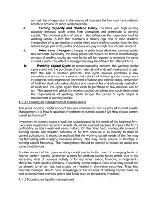 normal rate of expansion in the volume of business the firm may have retained
profits to provide for more working capital.
8. Earning Capacity and Dividend Policy. The firms with high earning
capacity generate cash profits from operations and contribute to working
capital. The dividend policy of concern also influences the requirements of its
working capital. A firm that maintains a steady high rate of cash dividend
irrespective of its generation of profits need more working capital than firm that
retains larger part of its profits and does not pay so high rate of cash dividend.
9. Price Level Changes: Changes in price level affect the working capital
requirements. Generally, the rising prices will require the firm to maintain large
amount of working capital as more funds will be required to maintain the same
current assets. The effect of rising prices may be different for different firms.
10. Working Capital Cycle: In a manufacturing concern, the working capital
cycle starts with the purchase of raw material and ends with realisation of cash
from the sale of finished products. This cycle involves purchase of raw
materials and stores, its conversion into stocks of finished goods through work
in progress with progressive increment of labour and service costs, conversion
of finished stock into sales, debtors and receivables and ultimately realisation
of cash and this cycle again from cash to purchase of raw material and so
on. The speed with which the working capital completes one cycle determines
the requirements of working capital longer the period of cycle larger is
requirement of working capital.
4.1 .4 Focusing on management of current assets
The gross working capital concept focuses attention on two aspects of current assets!
Management: (1) How to optimize investment in current assets? (2) How should current
assets be financed?
Investment in current assets should be just adequate to the needs of the business firm.
Excessive investment in current assets should be avoided because it impairs the firm's
profitability, as idle investment earns nothing. On the other hand, inadequate amount of
working capital can threaten solvency of the firm because of its inability to meet its
current obligations. It should be realised that the working capital needs of the firm may
be| fluctuating with changing business activity. This may cause excess or shortage in
working capital frequently. The management should be prompt to initiate an action and
correct imbalances.
Another aspect of the gross working capital points to the need of arranging funds to
finance current assets. Whenever a need for working capital funds arises due to the
increasing level of business activity or for any other reason, financing arrangement |
should be made quickly. Similarly, if suddenly, some surplus funds arise they should not
be allowed to remain idle, but should be invested in short-term securities. Thus, that
financial manager should have knowledge of the sources of working capital funds as
well as investment avenues where idle funds may be temporarily invested.
4.1 .5 Focusing on liquidity management
 
