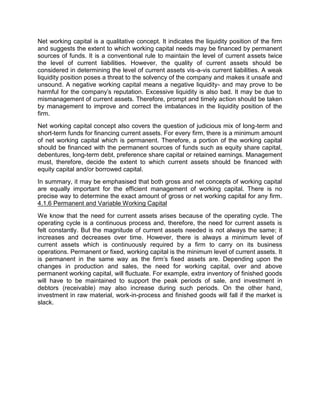 Net working capital is a qualitative concept. It indicates the liquidity position of the firm
and suggests the extent to which working capital needs may be financed by permanent
sources of funds. It is a conventional rule to maintain the level of current assets twice
the level of current liabilities. However, the quality of current assets should be
considered in determining the level of current assets vis-a-vis current liabilities. A weak
liquidity position poses a threat to the solvency of the company and makes it unsafe and
unsound. A negative working capital means a negative liquidity- and may prove to be
harmful for the company's reputation. Excessive liquidity is also bad. It may be due to
mismanagement of current assets. Therefore, prompt and timely action should be taken
by management to improve and correct the imbalances in the liquidity position of the
firm.
Net working capital concept also covers the question of judicious mix of long-term and
short-term funds for financing current assets. For every firm, there is a minimum amount
of net working capital which is permanent. Therefore, a portion of the working capital
should be financed with the permanent sources of funds such as equity share capital,
debentures, long-term debt, preference share capital or retained earnings. Management
must, therefore, decide the extent to which current assets should be financed with
equity capital and/or borrowed capital.
In summary, it may be emphasised that both gross and net concepts of working capital
are equally important for the efficient management of working capital. There is no
precise way to determine the exact amount of gross or net working capital for any firm.
4.1.6 Permanent and Variable Working Capital
We know that the need for current assets arises because of the operating cycle. The
operating cycle is a continuous process and, therefore, the need for current assets is
felt constantly. But the magnitude of current assets needed is not always the same; it
increases and decreases over time. However, there is always a minimum level of
current assets which is continuously required by a firm to carry on its business
operations. Permanent or fixed, working capital is the minimum level of current assets. It
is permanent in the same way as the firm's fixed assets are. Depending upon the
changes in production and sales, the need for working capital, over and above
permanent working capital, will fluctuate. For example, extra inventory of finished goods
will have to be maintained to support the peak periods of sale, and investment in
debtors (receivable) may also increase during such periods. On the other hand,
investment in raw material, work-in-process and finished goods will fall if the market is
slack.
 