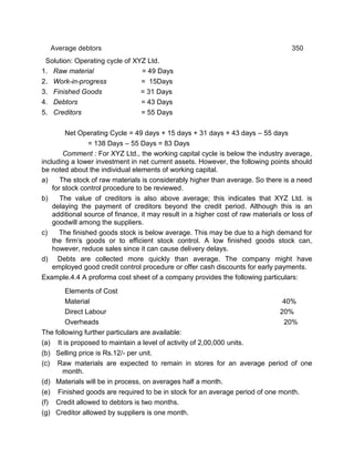Average debtors 350
Solution: Operating cycle of XYZ Ltd.
1. Raw material = 49 Days
2. Work-in-progress = 15Days
3. Finished Goods = 31 Days
4. Debtors = 43 Days
5. Creditors = 55 Days
Net Operating Cycle = 49 days + 15 days + 31 days + 43 days – 55 days
= 138 Days – 55 Days = 83 Days
Comment : For XYZ Ltd., the working capital cycle is below the industry average,
including a lower investment in net current assets. However, the following points should
be noted about the individual elements of working capital.
a) The stock of raw materials is considerably higher than average. So there is a need
for stock control procedure to be reviewed.
b) The value of creditors is also above average; this indicates that XYZ Ltd. is
delaying the payment of creditors beyond the credit period. Although this is an
additional source of finance, it may result in a higher cost of raw materials or loss of
goodwill among the suppliers.
c) The finished goods stock is below average. This may be due to a high demand for
the firm's goods or to efficient stock control. A low finished goods stock can,
however, reduce sales since it can cause delivery delays.
d) Debts are collected more quickly than average. The company might have
employed good credit control procedure or offer cash discounts for early payments.
Example.4.4 A proforma cost sheet of a company provides the following particulars:
Elements of Cost
Material 40%
Direct Labour 20%
Overheads 20%
The following further particulars are available:
(a) It is proposed to maintain a level of activity of 2,00,000 units.
(b) Selling price is Rs.12/- per unit.
(c) Raw materials are expected to remain in stores for an average period of one
month.
(d) Materials will be in process, on averages half a month.
(e) Finished goods are required to be in stock for an average period of one month.
(f) Credit allowed to debtors is two months.
(g) Creditor allowed by suppliers is one month.
 