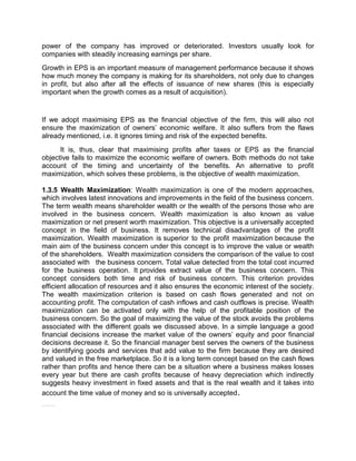 power of the company has improved or deteriorated. Investors usually look for
companies with steadily increasing earnings per share.
Growth in EPS is an important measure of management performance because it shows
how much money the company is making for its shareholders, not only due to changes
in profit, but also after all the effects of issuance of new shares (this is especially
important when the growth comes as a result of acquisition).
If we adopt maximising EPS as the financial objective of the firm, this will also not
ensure the maximization of owners' economic welfare. It also suffers from the flaws
already mentioned, i.e. it ignores timing and risk of the expected benefits.
It is, thus, clear that maximising profits after taxes or EPS as the financial
objective fails to maximize the economic welfare of owners. Both methods do not take
account of the timing and uncertainty of the benefits. An alternative to profit
maximization, which solves these problems, is the objective of wealth maximization.
1.3.5 Wealth Maximization: Wealth maximization is one of the modern approaches,
which involves latest innovations and improvements in the field of the business concern.
The term wealth means shareholder wealth or the wealth of the persons those who are
involved in the business concern. Wealth maximization is also known as value
maximization or net present worth maximization. This objective is a universally accepted
concept in the field of business. It removes technical disadvantages of the profit
maximization. Wealth maximization is superior to the profit maximization because the
main aim of the business concern under this concept is to improve the value or wealth
of the shareholders. Wealth maximization considers the comparison of the value to cost
associated with the business concern. Total value detected from the total cost incurred
for the business operation. It provides extract value of the business concern. This
concept considers both time and risk of business concern. This criterion provides
efficient allocation of resources and it also ensures the economic interest of the society.
The wealth maximization criterion is based on cash flows generated and not on
accounting profit. The computation of cash inflows and cash outflows is precise. Wealth
maximization can be activated only with the help of the profitable position of the
business concern. So the goal of maximizing the value of the stock avoids the problems
associated with the different goals we discussed above. In a simple language a good
financial decisions increase the market value of the owners’ equity and poor financial
decisions decrease it. So the financial manager best serves the owners of the business
by identifying goods and services that add value to the firm because they are desired
and valued in the free marketplace. So it is a long term concept based on the cash flows
rather than profits and hence there can be a situation where a business makes losses
every year but there are cash profits because of heavy depreciation which indirectly
suggests heavy investment in fixed assets and that is the real wealth and it takes into
account the time value of money and so is universally accepted.
ShareShare Profit Maximisation and Wealth Maximisation
 