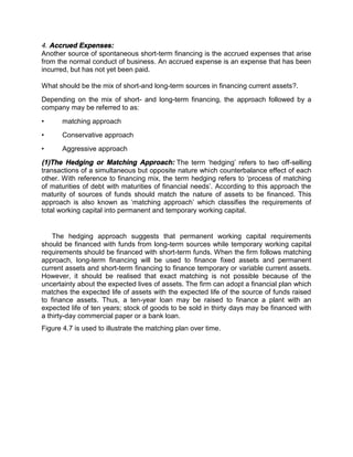 4. Accrued Expenses:
Another source of spontaneous short-term financing is the accrued expenses that arise
from the normal conduct of business. An accrued expense is an expense that has been
incurred, but has not yet been paid.
What should be the mix of short-and long-term sources in financing current assets?.
Depending on the mix of short- and long-term financing, the approach followed by a
company may be referred to as:
• matching approach
• Conservative approach
• Aggressive approach
(1)The Hedging or Matching Approach: The term ‘hedging’ refers to two off-selling
transactions of a simultaneous but opposite nature which counterbalance effect of each
other. With reference to financing mix, the term hedging refers to ‘process of matching
of maturities of debt with maturities of financial needs’. According to this approach the
maturity of sources of funds should match the nature of assets to be financed. This
approach is also known as ‘matching approach’ which classifies the requirements of
total working capital into permanent and temporary working capital.
The hedging approach suggests that permanent working capital requirements
should be financed with funds from long-term sources while temporary working capital
requirements should be financed with short-term funds. When the firm follows matching
approach, long-term financing will be used to finance fixed assets and permanent
current assets and short-term financing to finance temporary or variable current assets.
However, it should be realised that exact matching is not possible because of the
uncertainty about the expected lives of assets. The firm can adopt a financial plan which
matches the expected life of assets with the expected life of the source of funds raised
to finance assets. Thus, a ten-year loan may be raised to finance a plant with an
expected life of ten years; stock of goods to be sold in thirty days may be financed with
a thirty-day commercial paper or a bank loan.
Figure 4.7 is used to illustrate the matching plan over time.
 