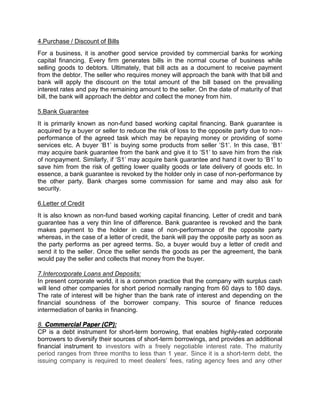 4.Purchase / Discount of Bills
For a business, it is another good service provided by commercial banks for working
capital financing. Every firm generates bills in the normal course of business while
selling goods to debtors. Ultimately, that bill acts as a document to receive payment
from the debtor. The seller who requires money will approach the bank with that bill and
bank will apply the discount on the total amount of the bill based on the prevailing
interest rates and pay the remaining amount to the seller. On the date of maturity of that
bill, the bank will approach the debtor and collect the money from him.
5.Bank Guarantee
It is primarily known as non-fund based working capital financing. Bank guarantee is
acquired by a buyer or seller to reduce the risk of loss to the opposite party due to non-
performance of the agreed task which may be repaying money or providing of some
services etc. A buyer ‘B1’ is buying some products from seller ‘S1’. In this case, ‘B1’
may acquire bank guarantee from the bank and give it to ‘S1’ to save him from the risk
of nonpayment. Similarly, if ‘S1’ may acquire bank guarantee and hand it over to ‘B1’ to
save him from the risk of getting lower quality goods or late delivery of goods etc. In
essence, a bank guarantee is revoked by the holder only in case of non-performance by
the other party. Bank charges some commission for same and may also ask for
security.
6.Letter of Credit
It is also known as non-fund based working capital financing. Letter of credit and bank
guarantee has a very thin line of difference. Bank guarantee is revoked and the bank
makes payment to the holder in case of non-performance of the opposite party
whereas, in the case of a letter of credit, the bank will pay the opposite party as soon as
the party performs as per agreed terms. So, a buyer would buy a letter of credit and
send it to the seller. Once the seller sends the goods as per the agreement, the bank
would pay the seller and collects that money from the buyer.
7.Intercorporate Loans and Deposits:
In present corporate world, it is a common practice that the company with surplus cash
will lend other companies for short period normally ranging from 60 days to 180 days.
The rate of interest will be higher than the bank rate of interest and depending on the
financial soundness of the borrower company. This source of finance reduces
intermediation of banks in financing.
8. Commercial Paper (CP):
CP is a debt instrument for short-term borrowing, that enables highly-rated corporate
borrowers to diversify their sources of short-term borrowings, and provides an additional
financial instrument to investors with a freely negotiable interest rate. The maturity
period ranges from three months to less than 1 year. Since it is a short-term debt, the
issuing company is required to meet dealers’ fees, rating agency fees and any other
 