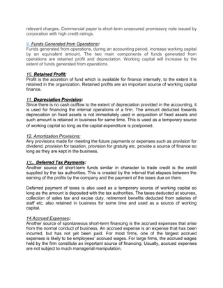 relevant charges. Commercial paper is short-term unsecured promissory note issued by
corporation with high credit ratings.
9. Funds Generated from Operations:
Funds generated from operations, during an accounting period, increase working capital
by an equivalent amount. The two main components of funds generated from
operations are retained profit and depreciation. Working capital will increase by the
extent of funds generated from operations.
10. Retained Profit:
Profit is the accretion of fund which is available for finance internally, to the extent it is
retained in the organization. Retained profits are an important source of working capital
finance.
11. Depreciation Provision:
Since there is no cash outflow to the extent of depreciation provided in the accounting, it
is used for financing the internal operations of a firm. The amount deducted towards
depreciation on fixed assets is not immediately used in acquisition of fixed assets and
such amount is retained in business for same time. This is used as a temporary source
of working capital so long as the capital expenditure is postponed.
12. Amortization Provisions:
Any provisions made for meeting the future payments or expenses such as provision for
dividend, provision for taxation, provision for gratuity etc. provide a source of finance so
long as they are kept in the business.
13.. Deferred Tax Payments:
Another source of short-term funds similar in character to trade credit is the credit
supplied by the tax authorities. This is created by the interval that elapses between the
earning of the profits by the company and the payment of the taxes due on them.
Deferred payment of taxes is also used as a temporary source of working capital so
long as the amount is deposited with the tax authorities. The taxes deducted at sources,
collection of sales tax and excise duty, retirement benefits deducted from salaries of
staff etc. also retained in business for some time and used as a source of working
capital.
14.Accrued Expenses:
Another source of spontaneous short-term financing is the accrued expenses that arise
from the normal conduct of business. An accrued expense is an expense that has been
incurred, but has not yet been paid. For most firms, one of the largest accrued
expenses is likely to be employees’ accrued wages. For large firms, the accrued wages
held by the firm constitute an important source of financing. Usually, accrued expenses
are not subject to much managerial manipulation.
 
