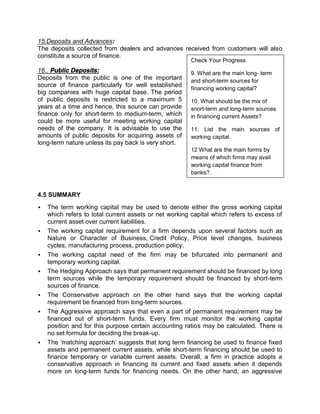 15.Deposits and Advances:
The deposits collected from dealers and advances received from customers will also
constitute a source of finance.
16.. Public Deposits:
Deposits from the public is one of the important
source of finance particularly for well established
big companies with huge capital base. The period
of public deposits is restricted to a maximum 5
years at a time and hence, this source can provide
finance only for short-term to medium-term, which
could be more useful for meeting working capital
needs of the company. It is advisable to use the
amounts of public deposits for acquiring assets of
long-term nature unless its pay back is very short.
4.5 SUMMARY
 The term working capital may be used to denote either the gross working capital
which refers to total current assets or net working capital which refers to excess of
current asset over current liabilities.
 The working capital requirement for a firm depends upon several factors such as
Nature or Character of Business, Credit Policy, Price level changes, business
cycles, manufacturing process, production policy.
 The working capital need of the firm may be bifurcated into permanent and
temporary working capital.
 The Hedging Approach says that permanent requirement should be financed by long
term sources while the temporary requirement should be financed by short-term
sources of finance.
 The Conservative approach on the other hand says that the working capital
requirement be financed from long-term sources.
 The Aggressive approach says that even a part of permanent requirement may be
financed out of short-term funds. Every firm must monitor the working capital
position and for this purpose certain accounting ratios may be calculated. There is
no set formula for deciding the break-up.
 The 'matching approach' suggests that long term financing be used to finance fixed
assets and permanent current assets, while short-term financing should be used to
finance temporary or variable current assets. Overall, a firm in practice adopts a
conservative approach in financing its current and fixed assets when it depends
more on long-term funds for financing needs. On the other hand, an aggressive
Check Your Progress
9. What are the main long- term
and short-term sources for
financing working capital?
10. What should be the mix of
snort-term and long-term sources
in financing current Assets?
11. List the main sources of
working capital.
12 What are the main forms by
means of which firms may avail
working capital finance from
banks?.
 