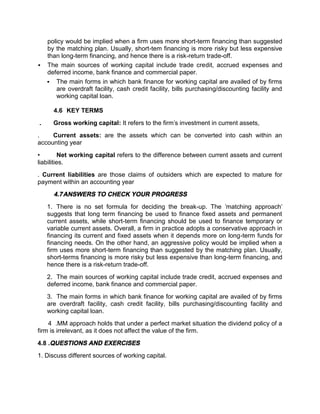 policy would be implied when a firm uses more short-term financing than suggested
by the matching plan. Usually, short-tem financing is more risky but less expensive
than long-term financing, and hence there is a risk-return trade-off.
 The main sources of working capital include trade credit, accrued expenses and
deferred income, bank finance and commercial paper.
 The main forms in which bank finance for working capital are availed of by firms
are overdraft facility, cash credit facility, bills purchasing/discounting facility and
working capital loan.
4.6 KEY TERMS
. Gross working capital: It refers to the firm's investment in current assets,
. Current assets: are the assets which can be converted into cash within an
accounting year
• Net working capital refers to the difference between current assets and current
liabilities.
. Current liabilities are those claims of outsiders which are expected to mature for
payment within an accounting year
4.7ANSWERS TO CHECK YOUR PROGRESS
1. There is no set formula for deciding the break-up. The 'matching approach'
suggests that long term financing be used to finance fixed assets and permanent
current assets, while short-term financing should be used to finance temporary or
variable current assets. Overall, a firm in practice adopts a conservative approach in
financing its current and fixed assets when it depends more on long-term funds for
financing needs. On the other hand, an aggressive policy would be implied when a
firm uses more short-term financing than suggested by the matching plan. Usually,
short-terms financing is more risky but less expensive than long-term financing, and
hence there is a risk-return trade-off.
2. The main sources of working capital include trade credit, accrued expenses and
deferred income, bank finance and commercial paper.
3. The main forms in which bank finance for working capital are availed of by firms
are overdraft facility, cash credit facility, bills purchasing/discounting facility and
working capital loan.
4 .MM approach holds that under a perfect market situation the dividend policy of a
firm is irrelevant, as it does not affect the value of the firm.
4.8 .QUESTIONS AND EXERCISES
1. Discuss different sources of working capital.
 