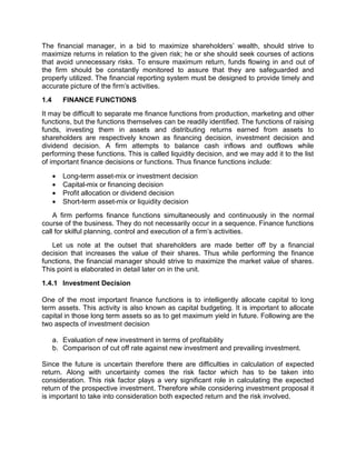 The financial manager, in a bid to maximize shareholders' wealth, should strive to
maximize returns in relation to the given risk; he or she should seek courses of actions
that avoid unnecessary risks. To ensure maximum return, funds flowing in and out of
the firm should be constantly monitored to assure that they are safeguarded and
properly utilized. The financial reporting system must be designed to provide timely and
accurate picture of the firm's activities.
1.4 FINANCE FUNCTIONS
It may be difficult to separate me finance functions from production, marketing and other
functions, but the functions themselves can be readily identified. The functions of raising
funds, investing them in assets and distributing returns earned from assets to
shareholders are respectively known as financing decision, investment decision and
dividend decision. A firm attempts to balance cash inflows and outflows while
performing these functions. This is called liquidity decision, and we may add it to the list
of important finance decisions or functions. Thus finance functions include:
 Long-term asset-mix or investment decision
 Capital-mix or financing decision
 Profit allocation or dividend decision
 Short-term asset-mix or liquidity decision
A firm performs finance functions simultaneously and continuously in the normal
course of the business. They do not necessarily occur in a sequence. Finance functions
call for skilful planning, control and execution of a firm's activities.
Let us note at the outset that shareholders are made better off by a financial
decision that increases the value of their shares. Thus while performing the finance
functions, the financial manager should strive to maximize the market value of shares.
This point is elaborated in detail later on in the unit.
1.4.1 Investment Decision
One of the most important finance functions is to intelligently allocate capital to long
term assets. This activity is also known as capital budgeting. It is important to allocate
capital in those long term assets so as to get maximum yield in future. Following are the
two aspects of investment decision
a. Evaluation of new investment in terms of profitability
b. Comparison of cut off rate against new investment and prevailing investment.
Since the future is uncertain therefore there are difficulties in calculation of expected
return. Along with uncertainty comes the risk factor which has to be taken into
consideration. This risk factor plays a very significant role in calculating the expected
return of the prospective investment. Therefore while considering investment proposal it
is important to take into consideration both expected return and the risk involved.
 