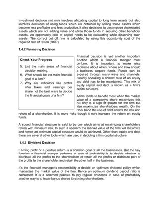 Check Your Progress
5. List the main areas of financial
decision making.
6. What should be the main financial
goal of a firm?
7. Why are indicators like profits
after taxes and earnings per
share not the best ways to decide
the financial goals of a firm?
Investment decision not only involves allocating capital to long term assets but also
involves decisions of using funds which are obtained by selling those assets which
become less profitable and less productive. It wise decisions to decompose depreciated
assets which are not adding value and utilize those funds in securing other beneficial
assets. An opportunity cost of capital needs to be calculating while dissolving such
assets. The correct cut off rate is calculated by using this opportunity cost of the
required rate of return (RRR)
1.4.2 Financing Decision
Financial decision is yet another important
function which a financial manger must
perform. It is important to make wise
decisions about when, where and how should
a business acquire funds. Funds can be
acquired through many ways and channels.
Broadly speaking a correct ratio of an equity
and debt has to be maintained. This mix of
equity capital and debt is known as a firm’s
capital structure.
A firm tends to benefit most when the market
value of a company’s share maximizes this
not only is a sign of growth for the firm but
also maximizes shareholders wealth. On the
other hand the use of debt affects the risk and
return of a shareholder. It is more risky though it may increase the return on equity
funds.
A sound financial structure is said to be one which aims at maximizing shareholders
return with minimum risk. In such a scenario the market value of the firm will maximize
and hence an optimum capital structure would be achieved. Other than equity and debt
there are several other tools which are used in deciding a firm capital structure.
1.4.3 Dividend Decision
Earning profit or a positive return is a common goal of all the businesses. But the key
function a financial manger performs in case of profitability is to decide whether to
distribute all the profits to the shareholders or retain all the profits or distribute part of
the profits to the shareholder and retain the other half in the business.
It’s the financial manager’s responsibility to decide an optimum dividend policy which
maximizes the market value of the firm. Hence an optimum dividend payout ratio is
calculated. It is a common practice to pay regular dividends in case of profitability
another way is to issue bonus shares to existing shareholders.
 