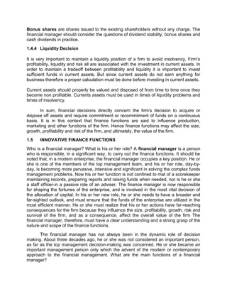 Bonus shares are shares issued to the existing shareholders without any charge. The
financial manager should consider the questions of dividend stability, bonus shares and
cash dividends in practice.
1.4.4 Liquidity Decision
It is very important to maintain a liquidity position of a firm to avoid insolvency. Firm’s
profitability, liquidity and risk all are associated with the investment in current assets. In
order to maintain a tradeoff between profitability and liquidity it is important to invest
sufficient funds in current assets. But since current assets do not earn anything for
business therefore a proper calculation must be done before investing in current assets.
Current assets should properly be valued and disposed of from time to time once they
become non profitable. Currents assets must be used in times of liquidity problems and
times of insolvency.
In sum, financial decisions directly concern the firm's decision to acquire or
dispose off assets and require commitment or recommitment of funds on a continuous
basis. It is in this context that finance functions are said to influence production,
marketing and other functions of the firm. Hence finance functions may affect the size,
growth, profitability and risk of the firm, and ultimately, the value of the firm.
1.5 INNOVATIVE FINANCE FUNCTIONS
Who is a financial manager? What is his or her role? A financial manager is a person
who is responsible, in a significant way, to carry out the finance functions. It should be
noted that, in a modern enterprise, the financial manager occupies a key position. He or
she is one of the members of the top management team, and his or her role, day-by-
day, is becoming more pervasive, intensive and significant in solving the complex funds
management problems. Now his or her function is not confined to mat of a scorekeeper
maintaining records, preparing reports and raising funds when needed, nor is he or she
a staff officer-in a passive role of an adviser. The finance manager is now responsible
for shaping the fortunes of the enterprise, and is involved in the most vital decision of
the allocation of capital. In his or her new role, he or she needs to have a broader and
far-sighted outlook, and must ensure that the funds of the enterprise are utilized in the
most efficient manner. He or she must realize that his or her actions have far-reaching
consequences for the firm because they influence the size, profitability, growth, risk and
survival of the firm, and as a consequence, affect the overall value of the firm The
financial manager, therefore, must have a clear understanding and a strong grasp of the
nature and scope of the finance functions.
The financial manager has not always been in the dynamic role of decision
making. About three decades ago, he or she was not considered an important person,
as far as the top management decision-making was concerned. He or she became an
important management person only which the advent of the modern or contemporary
approach to the financial management. What are the main functions of a financial
manager?
 